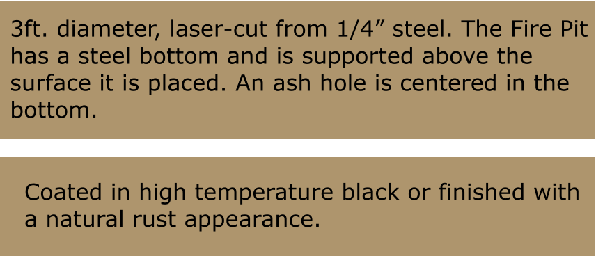 3ft. diameter, laser-cut from 1/4 steel. The Fire Pit has a steel bottom and is supported above the  surface it is placed. An ash hole is centered in the bottom. Coated in high temperature black or finished with a natural rust appearance.