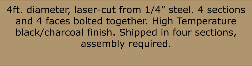 4ft. diameter, laser-cut from 1/4 steel. 4 sections and 4 faces bolted together. High Temperature black/charcoal finish. Shipped in four sections, assembly required.